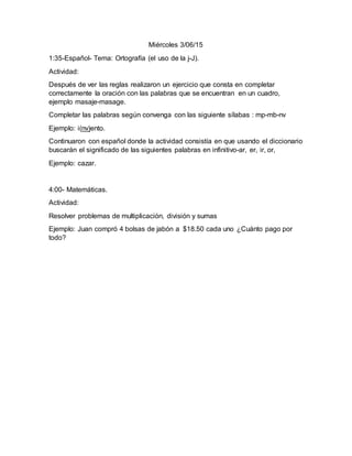 Miércoles 3/06/15
1:35-Español- Tema: Ortografía (el uso de la j-J).
Actividad:
Después de ver las reglas realizaron un ejercicio que consta en completar
correctamente la oración con las palabras que se encuentran en un cuadro,
ejemplo masaje-masage.
Completar las palabras según convenga con las siguiente sílabas : mp-mb-nv
Ejemplo: i(nv)ento.
Continuaron con español donde la actividad consistía en que usando el diccionario
buscarán el significado de las siguientes palabras en infinitivo-ar, er, ir, or,
Ejemplo: cazar.
4:00- Matemáticas.
Actividad:
Resolver problemas de multiplicación, división y sumas
Ejemplo: Juan compró 4 bolsas de jabón a $18.50 cada uno ¿Cuánto pago por
todo?
 