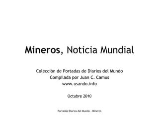 Mineros, Noticia Mundial
  Colección de Portadas de Diarios del Mundo
        Compilada por Juan C. Camus
              www.usando.info

                    Octubre 2010


            Portadas Diarios del Mundo - Mineros
 