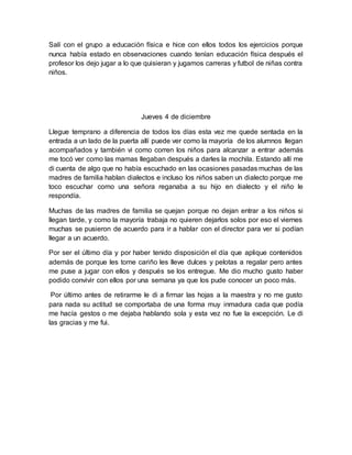 Salí con el grupo a educación física e hice con ellos todos los ejercicios porque 
nunca había estado en observaciones cuando tenían educación física después el 
profesor los dejo jugar a lo que quisieran y jugamos carreras y futbol de niñas contra 
niños. 
Jueves 4 de diciembre 
Llegue temprano a diferencia de todos los días esta vez me quede sentada en la 
entrada a un lado de la puerta allí puede ver como la mayoría de los alumnos llegan 
acompañados y también vi como corren los niños para alcanzar a entrar además 
me tocó ver como las mamas llegaban después a darles la mochila. Estando allí me 
di cuenta de algo que no había escuchado en las ocasiones pasadas muchas de las 
madres de familia hablan dialectos e incluso los niños saben un dialecto porque me 
toco escuchar como una señora reganaba a su hijo en dialecto y el niño le 
respondía. 
Muchas de las madres de familia se quejan porque no dejan entrar a los niños si 
llegan tarde, y como la mayoría trabaja no quieren dejarlos solos por eso el viernes 
muchas se pusieron de acuerdo para ir a hablar con el director para ver si podían 
llegar a un acuerdo. 
Por ser el último día y por haber tenido disposición el día que aplique contenidos 
además de porque les tome cariño les lleve dulces y pelotas a regalar pero antes 
me puse a jugar con ellos y después se los entregue. Me dio mucho gusto haber 
podido convivir con ellos por una semana ya que los pude conocer un poco más. 
Por último antes de retirarme le di a firmar las hojas a la maestra y no me gusto 
para nada su actitud se comportaba de una forma muy inmadura cada que podía 
me hacía gestos o me dejaba hablando sola y esta vez no fue la excepción. Le di 
las gracias y me fui. 

