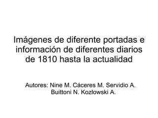 Imágenes de diferente portadas e información de diferentes diarios de 1810 hasta la actualidad Autores: Nine M. Cáceres M. Servidio A. Buittoni N. Kozlowski A.  