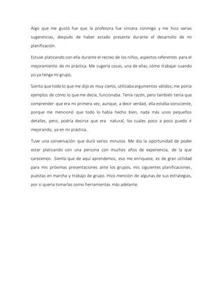 Algo que me gustó fue que la profesora fue sincera conmigo y me hizo varias
sugerencias, después de haber estado presente durante el desarrollo de mi
planificación.
Estuve platicando con ella durante el recreo de los niños, aspectos referentes para el
mejoramiento de mi práctica. Me sugería cosas, una de ellas, cómo trabajar cuando
yo ya tenga mi grupo.
Siento que todo lo que me dijo es muy cierto, utilizaba argumentos válidos; me ponía
ejemplos de cómo lo que me decía, funcionaba. Tenía razón, pero también tenía que
comprender que era mi primera vez, aunque, a decir verdad, ella estaba consciente,
porque me mencionó que todo lo había hecho bien, nada más unos pequeños
detalles, pero, podría decirse que era natural, los cuales poco a poco puedo ir
mejorando, ya en mi práctica.
Tuve una conversación que duró varios minutos. Me dio la oportunidad de poder
estar platicando con una persona con muchos años de experiencia, de la que
carecemos. Siento que de aquí aprendemos, eso me enriquece, es de gran utilidad
para mis próximas presentaciones ante los grupos, mis siguientes planificaciones,
puestas en marcha y trabajo de grupo. Hizo mención de algunas de sus estrategias,
por si quería tomarlas como herramientas más adelante.
 