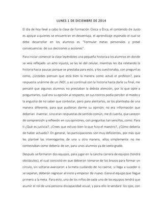LUNES 1 DE DICIEMBRE DE 2014
El día de hoy llevé a cabo la clase de Formación Cívica y Ética, el contenido de Justo
es apoyar a quienes se encuentran en desventaja, el aprendizaje esperado el cual se
debe desarrollar en los alumnos es “Formular metas personales y prevé
consecuencias de sus decisiones y acciones”.
Para iniciar comencé la clase leyéndoles una pequeña historiaa losalumnos en donde
se veía reflejado un acto injusto, se las leí del celular, mientras les iba relatando la
historia hacia pausas porque se prestaba para esto, y los cuestionaba, con preguntas
como, ¿Ustedes piensan que está bien la manera como actuó el profesor?, para
respuesta unánime de un ¡NO!, y así continué con la historia hasta darle su final, me
percaté que algunos alumnos no prestaban la debida atención, por lo que opte a
preguntarles, cuál era su opinión al respecto, en sus rostros podía percibir el miedo y
la angustia de no saber que contestar, pero para alentarlos, se los planteaba de una
manera diferente, para que pudieran darme su opinión; no era información que
deberían inventar, sino eran respuestas de sentido común; me di cuenta, que carecen
de comprensión y reflexión en sus opiniones, con preguntas tan sencillas, como: Para
ti ¿Qué es justicia?, ¿Crees que estuvo bien lo que hizo el maestro?, ¿Cómo debería
de haber actuado?. En general, las participaciones son muy deficientes, por más que
les planteé las interrogantes de una u otra manera, ellos simplemente no me
contestaban como debería de ser, para unos alumnos ya de sexto grado.
Después se formaron dos equipos, para jugar en la cancha carrera de equipos (tendrá
obstáculos), el cual consistió en que debieron tomarse de los brazos para formar un
círculo, sin soltarse avanzaron a la meta cuidando de no caerse; si llega a suceder o
se separan, deberán regresar al inicio y empezar de nuevo. Gana el equipo que llegue
primero a la meta. Para esto, uno de los niños de cada uno de los equipos tendrá que
asumir el rol de una persona discapacidad visual, y para ello le vendaré los ojos, con
 