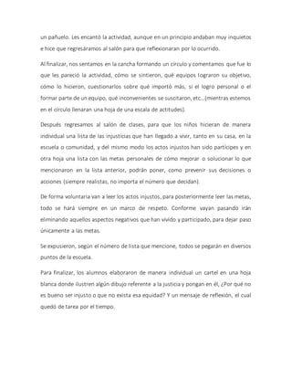 un pañuelo. Les encantó la actividad, aunque en un principio andaban muy inquietos
e hice que regresáramos al salón para que reflexionaran por lo ocurrido.
Al finalizar, nos sentamos en la cancha formando un círculo y comentamos que fue lo
que les pareció la actividad, cómo se sintieron, qué equipos lograron su objetivo,
cómo lo hicieron, cuestionarlos sobre qué importó más, si el logro personal o el
formar parte de un equipo, qué inconvenientes se suscitaron, etc…(mientras estemos
en el círculo llenaran una hoja de una escala de actitudes).
Después regresamos al salón de clases, para que los niños hicieran de manera
individual una lista de las injusticias que han llegado a vivir, tanto en su casa, en la
escuela o comunidad, y del mismo modo los actos injustos han sido partícipes y en
otra hoja una lista con las metas personales de cómo mejorar o solucionar lo que
mencionaron en la lista anterior, podrán poner, como prevenir sus decisiones o
acciones (siempre realistas, no importa el número que decidan).
De forma voluntaria van a leer los actos injustos, para posteriormente leer las metas,
todo se hará siempre en un marco de respeto. Conforme vayan pasando irán
eliminando aquellos aspectos negativos que han vivido y participado, para dejar paso
únicamente a las metas.
Se expusieron, según el número de lista que mencione, todos se pegarán en diversos
puntos de la escuela.
Para finalizar, los alumnos elaboraron de manera individual un cartel en una hoja
blanca donde ilustren algún dibujo referente a la justicia y pongan en él, ¿Por qué no
es bueno ser injusto o que no exista esa equidad? Y un mensaje de reflexión, el cual
quedó de tarea por el tiempo.
 