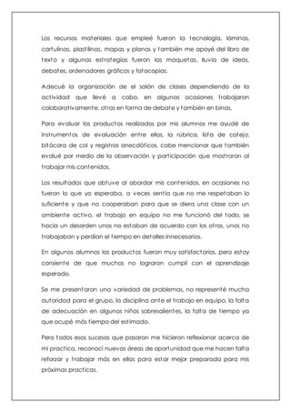 Los recursos materiales que empleé fueron la tecnología, láminas, 
cartulinas, plast ilinas, mapas y planos y también me apoyé del libro de 
texto y algunas est rategias fueron las maquetas, lluvia de ideas, 
debates, ordenadores gráficos y fotocopias. 
Adecué la organización de el salón de clases dependiendo de la 
act ividad que llevé a cabo, en algunas ocasiones t rabajaron 
colaborat ivamente, ot ras en forma de debate y también en binas. 
Para evaluar los productos realizados por mis alumnos me ayudé de 
inst rumentos de evaluación ent re ellos, la rúbrica, lista de cotejo, 
bitácora de col y regist ros anecdót icos, cabe mencionar que también 
evalué por medio de la observación y part icipación que most raron al 
t rabajar mis contenidos. 
Los resultados que obtuve al abordar mis contenidos, en ocasiones no 
fueron lo que yo esperaba, a veces sent ía que no me respetaban lo 
suficiente y que no cooperaban para que se diera una clase con un 
ambiente act ivo, el t rabajo en equipo no me funcionó del todo, se 
hacia un desorden unos no estaban de acuerdo con los ot ros, unos no 
t rabajaban y perdían el t iempo en detalles innecesarios. 
En algunos alumnos los productos fueron muy sat isfactorios, pero estoy 
consiente de que muchos no lograron cumplí con el aprendizaje 
esperado. 
Se me presentaron una variedad de problemas, no representé mucha 
autoridad para el grupo, la disciplina ante el t rabajo en equipo, la falta 
de adecuación en algunos niños sobresalientes, la falta de t iempo ya 
que ocupé más t iempo del est imado. 
Pero todos esos sucesos que pasaron me hicieron reflexionar acerca de 
mi pract ica, reconocí nuevas áreas de oportunidad que me hacen falta 
reforzar y t rabajar más en ellas para estar mejor preparada para mis 
próximas pract icas. 
 