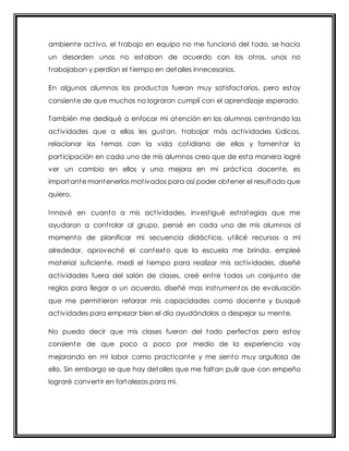 ambiente act ivo, el t rabajo en equipo no me funcionó del todo, se hacia 
un desorden unos no estaban de acuerdo con los ot ros, unos no 
t rabajaban y perdían el t iempo en detalles innecesarios. 
En algunos alumnos los productos fueron muy sat isfactorios, pero estoy 
consiente de que muchos no lograron cumplí con el aprendizaje esperado. 
También me dediqué a enfocar mi atención en los alumnos cent rando las 
act ividades que a ellos les gustan, t rabajar más act ividades lúdicas, 
relacionar los temas con la vida cot idiana de ellos y fomentar la 
part icipación en cada uno de mis alumnos creo que de esta manera logré 
ver un cambio en ellos y una mejora en mi práct ica docente, es 
importante mantenerlos mot ivados para así poder obtener el resultado que 
quiero. 
Innové en cuanto a mis act ividades, invest igué est rategias que me 
ayudaron a cont rolar al grupo, pensé en cada uno de mis alumnos al 
momento de planificar mi secuencia didáct ica, ut ilicé recursos a mi 
alrededor, aproveché el contexto que la escuela me brinda, empleé 
material suficiente, medí el t iempo para realizar mis act ividades, diseñé 
act ividades fuera del salón de clases, creé ent re todos un conjunto de 
reglas para llegar a un acuerdo, diseñé mas inst rumentos de evaluación 
que me permit ieron reforzar mis capacidades como docente y busqué 
act ividades para empezar bien el día ayudándolos a despejar su mente. 
No puedo decir que mis clases fueron del todo perfectas pero estoy 
consiente de que poco a poco por medio de la experiencia voy 
mejorando en mi labor como pract icante y me siento muy orgullosa de 
ello. Sin embargo se que hay detalles que me faltan pulir que con empeño 
lograré convert ir en fortalezas para mi. 
 