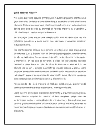 ¿Qué aspectos mejoré? 
Antes de asist ir a la escuela primaria José Aguilar Barraza me plantee una 
gran cant idad de retos e ideas sobre lo que esperaba brindar de mi a mis 
alumnos. Cabe mencionar que al estar parado frente a un salón de clases 
con la cant idad de casi 30 alumnos los hechos, imprevistos, situaciones y 
dificultades que pueden surgir son inmensas. 
Sin embargo pude hacer una comparación con los resultados de mis 
práct icas anteriores, y pude notar que mis logros y alcances crecieron 
indudablemente. 
Mis planificaciones al igual que siempre se sustentaron bajo el programa 
de estudios 2011 y el plan con los principios pedagógicos. Estableciendo 
en ella act ividades y formas de part icipación de los alumnos y mía , orden 
y momentos en los que se llevarían a cabo las act ividades, recursos 
necesarios para llevar a cabo la clase incluyendo en ellos el libro del 
alumno de la SEP , laminas informat ivas, mapas croquis y planos para 
propiciar el desarrollo de habilidades de orientación y localización espacial 
, el pizarrón para el intercambio de información ent re alumnos y profesor 
para la realización de demost raciones y experimentos. 
Favoreciendo de esta manera el t rabajo colaborat ivo, promoviendo 
part icipación en base a las exposiciones, interrogatorios etc. 
Logré que mis alumnos se expresaran libremente y argumentaran sus ideas, 
que expresaran lo aprendido con sus palabras. Me preocupé por conocer 
los intereses, gustos y necesidades de mis alumnos y los resultados que 
obtuve gracias a todas esas acciones fueron buenas mas no suficientes ya 
que mient ras todo eso pasaba, también se me presentaban dificultades en 
el camino. 
 