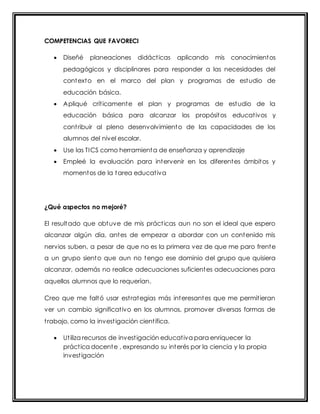 COMPETENCIAS QUE FAVORECI 
 Diseñé planeaciones didáct icas aplicando mis conocimientos 
pedagógicos y disciplinares para responder a las necesidades del 
contexto en el marco del plan y programas de estudio de 
educación básica. 
 Apliqué crít icamente el plan y programas de estudio de la 
educación básica para alcanzar los propósitos educat ivos y 
cont ribuir al pleno desenvolvimiento de las capacidades de los 
alumnos del nivel escolar. 
 Use las TICS como herramienta de enseñanza y aprendizaje 
 Empleé la evaluación para intervenir en los diferentes ámbitos y 
momentos de la tarea educat iva 
¿Qué aspectos no mejoré? 
El resultado que obtuve de mis práct icas aun no son el ideal que espero 
alcanzar algún día, antes de empezar a abordar con un contenido mis 
nervios suben, a pesar de que no es la primera vez de que me paro frente 
a un grupo siento que aun no tengo ese dominio del grupo que quisiera 
alcanzar, además no realice adecuaciones suficientes adecuaciones para 
aquellos alumnos que lo requerían. 
Creo que me faltó usar est rategias más interesantes que me permit ieran 
ver un cambio significat ivo en los alumnos, promover diversas formas de 
t rabajo, como la invest igación cient ífica. 
 Ut iliza recursos de invest igación educat iva para enriquecer la 
práct ica docente , expresando su interés por la ciencia y la propia 
invest igación 
 