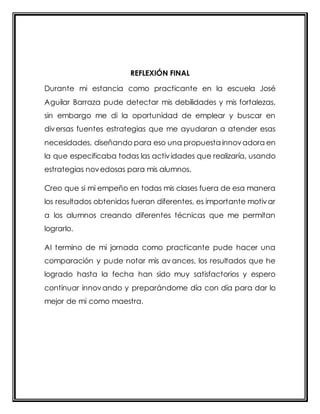 REFLEXIÓN FINAL 
Durante mi estancia como practicante en la escuela José 
Aguilar Barraza pude detectar mis debilidades y mis fortalezas, 
sin embargo me di la oportunidad de emplear y buscar en 
diversas fuentes estrategias que me ayudaran a atender esas 
necesidades, diseñando para eso una propuesta innovadora en 
la que especificaba todas las actividades que realizaría, usando 
estrategias novedosas para mis alumnos. 
Creo que si mi empeño en todas mis clases fuera de esa manera 
los resultados obtenidos fueran diferentes, es importante motivar 
a los alumnos creando diferentes técnicas que me permitan 
lograrlo. 
Al termino de mi jornada como practicante pude hacer una 
comparación y pude notar mis avances, los resultados que he 
logrado hasta la fecha han sido muy satisfactorios y espero 
continuar innovando y preparándome día con día para dar lo 
mejor de mi como maestra. 
 
