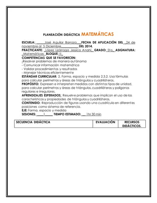 PLANEACIÓN DIDÁCTICA MATEMÁTICAS 
ESCUELA: _____José Aguilar Barraza___FECHA DE APLICACIÓN DEL _24 de 
noviembre al 5 Diciembre___________ DEL 2014. 
PRACTICANTE: _López Lizárraga Jessica Anahí_ GRADO: 5to_ ASIGNATURA: 
_Matemát icas BLOQUE: II_ 
COMPETENCIAS QUE SE FAVORECEN: 
-Resolver problemas de manera autónoma 
- Comunicar información matemát ica 
- Validar procedimientos y resultados 
- Manejar técnicas eficientemente 
ESTÁNDAR CURRICULAR: 2. Forma, espacio y medida 2.3.2. Usa fórmulas 
para calcular perímet ros y áreas de t riángulos y cuadriláteros. 
PROPÓSITO: Expresen e interpreten medidas con dist intos t ipos de unidad, 
para calcular perímet ros y áreas de t riángulos, cuadriláteros y polígonos 
regulares e irregulares. 
APRENDIZAJES ESPERADOS: Resuelve problemas que implican el uso de las 
característ icas y propiedades de t riángulos y cuadriláteros. 
CONTENIDO: Reproducción de figuras usando una cuadrícula en diferentes 
posiciones como sistema de referencia. 
EJE: Forma, espacio y medida 
SESIONES: ____1_____ TIEMPO ESTIMADO: __ 1hr 30 min 
SECUENCIA DIDÁCTICA EVALUACIÓN RECURSOS 
DIDÁCTICOS. 
 