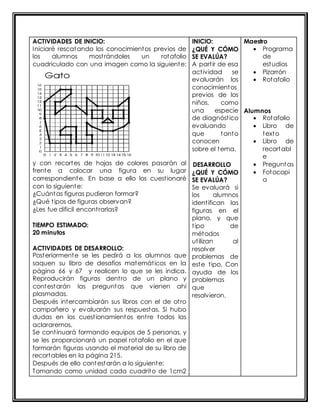 ACTIVIDADES DE INICIO: 
Iniciaré rescatando los conocimientos previos de 
los alumnos most rándoles un rotafolio 
cuadriculado con una imagen como la siguiente: 
y con recortes de hojas de colores pasarán al 
frente a colocar una figura en su lugar 
correspondiente. En base a ello los cuest ionaré 
con lo siguiente: 
¿Cuántas figuras pudieron formar? 
¿Qué t ipos de figuras observan? 
¿Les fue dificil encont rarlas? 
TIEMPO ESTIMADO: 
20 minutos 
ACTIVIDADES DE DESARROLLO: 
Posteriormente se les pedirá a los alumnos que 
saquen su libro de desafíos matemát icos en la 
página 66 y 67 y realicen lo que se les indica. 
Reproducirán figuras dent ro de un plano y 
contestarán las preguntas que vienen ahí 
plasmadas. 
Después intercambiarán sus libros con el de ot ro 
compañero y evaluarán sus respuestas. Si hubo 
dudas en los cuest ionamientos ent re todos las 
aclararemos. 
Se cont inuará formando equipos de 5 personas, y 
se les proporcionará un papel rotafolio en el que 
formarán figuras usando el material de su libro de 
recortables en la página 215. 
Después de ello contestarán a lo siguiente: 
Tomando como unidad cada cuadrito de 1cm2 
INICIO: 
¿QUÉ Y CÓMO 
SE EVALÚA? 
A part ir de esa 
act ividad se 
evaluarán los 
conocimientos 
previos de los 
niños, como 
una especie 
de diagnóst ico 
evaluando 
que tanto 
conocen 
sobre el tema. 
DESARROLLO 
¿QUÉ Y CÓMO 
SE EVALÚA? 
Se evaluará si 
los alumnos 
ident ifican las 
figuras en el 
plano, y que 
t ipo de 
métodos 
ut ilizan al 
resolver 
problemas de 
este t ipo. Con 
ayuda de los 
problemas 
que 
resolvieron. 
Maestro 
 Programa 
de 
estudios 
 Pizarrón 
 Rotafolio 
Alumnos 
 Rotafolio 
 Libro de 
texto 
 Libro de 
recortabl 
e 
 Preguntas 
 Fotocopi 
a 
 