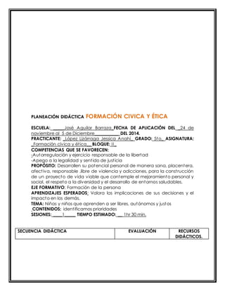 PLANEACIÓN DIDÁCTICA FORMACIÓN CIVICA Y ÉTICA 
ESCUELA: _____José Aguilar Barraza_FECHA DE APLICACIÓN DEL _24 de 
noviembre al 5 de Diciembre___________ DEL 2014. 
PRACTICANTE: _López Lizárraga Jessica Anahí_ GRADO: 5to_ ASIGNATURA: 
_Formación cívica y ét ica__ BLOQUE: II_ 
COMPETENCIAS QUE SE FAVORECEN: 
-Autorregulación y ejercicio responsable de la libertad 
-Apego a la legalidad y sent ido de just icia 
PROPÓSITO: Desarrollen su potencial personal de manera sana, placentera, 
afect iva, responsable ,libre de violencia y adicciones, para la const rucción 
de un proyecto de vida viable que contemple el mejoramiento personal y 
social, el respeto a la diversidad y el desarrollo de entornos saludables. 
EJE FORMATIVO: Formación de la persona 
APRENDIZAJES ESPERADOS: Valora las implicaciones de sus decisiones y el 
impacto en los demás. 
TEMA: Niñas y niños que aprenden a ser libres, autónomos y justos 
CONTENIDOS: ident ificamos prioridades 
SESIONES: ____1_____ TIEMPO ESTIMADO: __ 1hr 30 min. 
SECUENCIA DIDÁCTICA EVALUACIÓN RECURSOS 
DIDÁCTICOS. 
 