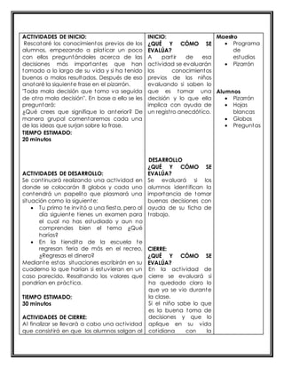 ACTIVIDADES DE INICIO: 
Rescataré los conocimientos previos de los 
alumnos, empezando a plat icar un poco 
con ellos preguntándoles acerca de las 
decisiones más importantes que han 
tomado a lo largo de su vida y si ha tenido 
buenos o malos resultados. Después de eso 
anotaré la siguiente frase en el pizarrón. 
"Toda mala decisión que tomo va seguida 
de ot ra mala decisión". En base a ello se les 
preguntará: 
¿Qué crees que signifique lo anterior? De 
manera grupal comentaremos cada una 
de las ideas que surjan sobre la frase. 
TIEMPO ESTIMADO: 
20 minutos 
ACTIVIDADES DE DESARROLLO: 
Se cont inuará realizando una act ividad en 
donde se colocarán 8 globos y cada uno 
contendrá un papelito que plasmará una 
situación como la siguiente: 
 Tu primo te invitó a una fiesta, pero al 
día siguiente t ienes un examen para 
el cual no has estudiado y aun no 
comprendes bien el tema ¿Qué 
harías? 
 En la t iendita de la escuela te 
regresan feria de más en el recreo, 
¿Regresas el dinero? 
Mediante estas situaciones escribirán en su 
cuaderno lo que harían si estuvieran en un 
caso parecido. Resaltando los valores que 
pondrían en práct ica. 
TIEMPO ESTIMADO: 
30 minutos 
ACTIVIDADES DE CIERRE: 
Al finalizar se llevará a cabo una act ividad 
que consist irá en que los alumnos salgan al 
INICIO: 
¿QUÉ Y CÓMO SE 
EVALÚA? 
A part ir de esa 
act ividad se evaluarán 
los conocimientos 
previos de los niños 
evaluando si saben lo 
que es tomar una 
decisión y lo que ella 
implica con ayuda de 
un regist ro anecdót ico. 
DESARROLLO 
¿QUÉ Y CÓMO SE 
EVALÚA? 
Se evaluará si los 
alumnos ident ifican la 
importancia de tomar 
buenas decisiones con 
ayuda de su ficha de 
t rabajo. 
CIERRE: 
¿QUÉ Y CÓMO SE 
EVALÚA? 
En la act ividad de 
cierre se evaluará si 
ha quedado claro lo 
que ya se vio durante 
la clase. 
Si el niño sabe lo que 
es la buena toma de 
decisiones y que lo 
aplique en su vida 
cot idiana con la 
Maestro 
 Programa 
de 
estudios 
 Pizarrón 
Alumnos 
 Pizarrón 
 Hojas 
blancas 
 Globos 
 Preguntas 
 
