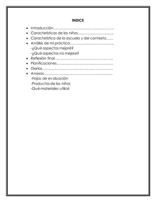 INDICE 
 Introducción……………………………………………. 
 Características de los niños…………………………. 
 Característica de la escuela y del contexto…… 
 Análisis de mi práctica……………………………….. 
-¿Qué aspectos mejoré? 
-¿Qué aspectos no mejore? 
 Reflexión final………………………………………….. 
 Planificaciones………………………………………… 
 Diarios…………………………………………………… 
 Anexos………………………………………………….. 
-Hojas de evaluación 
-Productos de los niños 
-Qué materiales utilicé 
 
