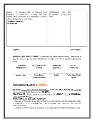 pat io y en equipos den a conocer una 
especie de simulación o juego de roles 
sobre una situación que implique la toma 
de una importante decisión. 
TIEMPO ESTIMADO: 
40 minutos 
realización de la 
est rat egia “ juego de 
roles” 
LOGROS OBTENIDOS: 
_________________________________________________________________________ 
_____________________________ 
ADECUACIONES CURRICULARES: Al momento de pedir participaciones, preguntaré a 
aquellos alumnos que no suelen hacerlo muy seguido, con el fin de que se integren en la 
clase. 
ALUMNO 
PRACTICANTE 
ENCARGADO DEL 
GRUPO 
VO.BO DEL 
DIRECTOR 
VO. BO. 
PROFESOR 
Jessica López 
Profa. Esther 
Camarena López 
Profa. 
Profa. Rosa María 
Carrillo 
PLANEACIÓN DIDÁCTICA ESPAÑOL 
ESCUELA: _____José Aguilar Barraza___FECHA DE APLICACIÓN DEL _24 de 
noviembre al 5 de_Diciembre_ DEL 2014. 
PRACTICANTE: _López Lizárraga Jessica Anahí_ GRADO: 5to_ ASIGNATURA: 
_Español BLOQUE: II_ 
COMPETENCIAS QUE SE FAVORECEN: 
-Emplear el lenguaje para comunicarse y como inst rumento para aprender 
- Ident ificar las propiedades del lenguaje en diversas situaciones 
comunicat ivas 
- Analizar la información y emplear el lenguaje para la toma de decisiones 
 