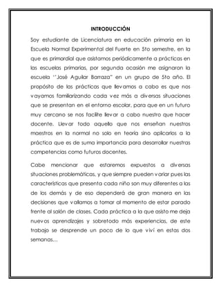 INTRODUCCIÓN 
Soy estudiante de Licenciatura en educación primaria en la 
Escuela Normal Experimental del Fuerte en 5to semestre, en la 
que es primordial que asistamos periódicamente a prácticas en 
las escuelas primarias, por segunda ocasión me asignaron la 
escuela ‘’José Aguilar Barraza” en un grupo de 5to año. El 
propósito de las prácticas que llevamos a cabo es que nos 
vayamos familiarizando cada vez más a diversas situaciones 
que se presentan en el entorno escolar, para que en un futuro 
muy cercano se nos facilite llevar a cabo nuestro que hacer 
docente. Llevar todo aquello que nos enseñan nuestros 
maestros en la normal no solo en teoría sino aplicarlos a la 
práctica que es de suma importancia para desarrollar nuestras 
competencias como futuros docentes. 
Cabe mencionar que estaremos expuestos a diversas 
situaciones problemáticas, y que siempre pueden variar pues las 
características que presenta cada niño son muy diferentes a las 
de los demás y de eso dependerá de gran manera en las 
decisiones que vallamos a tomar al momento de estar parado 
frente al salón de clases. Cada práctica a la que asisto me deja 
nuevos aprendizajes y sobretodo más experiencias, de este 
trabajo se desprende un poco de lo que viví en estas dos 
semanas… 
 