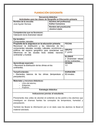 PLANEACIÓN GEOGRAFÍA 
Secuencia didáctica 
Actividades para las clases de Geografía en Educación primaria 
Nombre de la escuela: 
José Aguilar Barraza 
Nombre del profesor(a) 
Esther Camarena 
Nombre del practicante: 
Jessica López 
Competencias que se favorecen: 
Valoración de la diversidad natural 
Eje temático: 
Componentes naturales 
Propósito de la asignatura en la educación primaria: 
Reconocer la distribución y las relaciones de los 
componentes naturales, sociales, culturales, económicos y 
políticos del espacio geográfico para caracterizar sus 
diferencias en las escalas local, estatal, nacional, 
continental y mundial. 
FECHA 
. 
GRUPO 
5° grado 
BLOQUE 
2 Diversidad natural 
de los continentes. 
Aprendizaje esperado: 
• Reconoce la distribución de los climas en los 
continentes. 
SESIÓN 
1/1 
Tema/Contenido: 
• Elementos básicos de los climas (temperatura y 
precipitación). 
DURACIÓN 
60 minutos. 
Materiales y recursos didácticos: 
- Libro del alumno. 
- Imágenes. 
- Pizarrón. 
Estrategia didáctica 
Indicaciones previas al estudiante. 
Previamente días antes de abordar el contenido se les pedirá a los alumnos que 
investiguen en diversas fuentes los conceptos de temperatura, humedad y 
precipitación. 
También les llevare la información por si en dado caso los alumnos no llevan el 
material solicitado. 
 