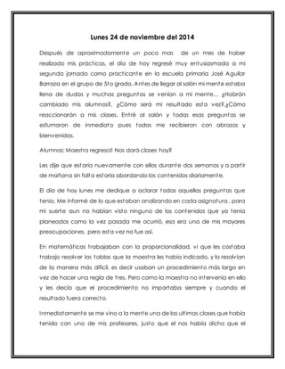 Lunes 24 de noviembre del 2014 
Después de aproximadamente un poco mas de un mes de haber 
realizado mis práct icas, el día de hoy regresé muy entusiasmada a mi 
segunda jornada como pract icante en la escuela primaria José Aguilar 
Barraza en el grupo de 5to grado. Antes de llegar al salón mi mente estaba 
llena de dudas y muchas pregunt as se venían a mi ment e… ¿Habrán 
cambiado mis alumnos?, ¿Cómo será mi resultado esta vez?,¿Cómo 
reaccionarán a mis clases. Ent ré al salón y todas esas preguntas se 
esfumaron de inmediato pues todos me recibieron con abrazos y 
bienvenidas. 
Alumnos: Maest ra regreso!! Nos dará clases hoy? 
Les dije que estaría nuevamente con ellos durante dos semanas y a part ir 
de mañana sin falta estaría abordando los contenidos diariamente. 
El día de hoy lunes me dedique a aclarar todas aquellas preguntas que 
tenia. Me informé de lo que estaban analizando en cada asignatura , para 
mi suerte aun no habían visto ninguno de los contenidos que ya tenia 
planeados como la vez pasada me ocurrió, esa era una de mis mayores 
preocupaciones, pero esta vez no fue así. 
En matemát icas t rabajaban con la proporcionalidad, vi que les costaba 
t rabajo resolver las tablas que la maest ra les había indicado, y lo resolvían 
de la manera más difícil, es decir usaban un procedimiento más largo en 
vez de hacer una regla de t res. Pero como la maest ra no intervenía en ello 
y les decía que el procedimiento no importaba siempre y cuando el 
resultado fuera correcto. 
Inmediatamente se me vino a la mente una de las ult imas clases que había 
tenido con uno de mis profesores, justo que el nos había dicho que el 
 