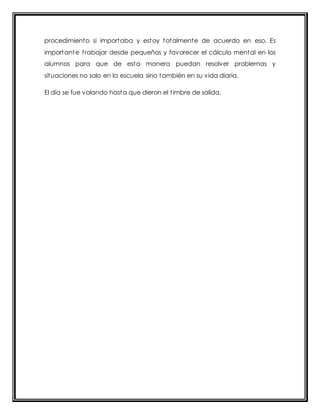 procedimiento si importaba y estoy totalmente de acuerdo en eso. Es 
importante t rabajar desde pequeños y favorecer el cálculo mental en los 
alumnos para que de esta manera puedan resolver problemas y 
situaciones no solo en la escuela sino también en su vida diaria. 
El día se fue volando hasta que dieron el t imbre de salida. 
 