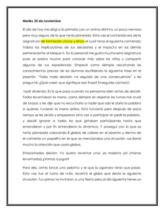 Martes 25 de noviembre 
El día de hoy me dirigí a la primaria con un animo dist into, un poco nerviosa 
pero muy segura de lo que tenía planeado. Esta vez el contenido era de la 
asignatura de formación cívica y ét ica el cual tenia el siguiente contenido: 
Valora las implicaciones de sus decisiones y el impacto en los demás 
perteneciente al bloque I I . En lo personal me gusta mucho esta asignatura 
pues se presta mucho para conocer más sobre los niños y compart ir 
algunas de sus experiencias. Empecé como siempre rescatando los 
conocimientos previos de los alumnos escribiendo la siguiente frase en el 
pizarrón: “Toda mala decisión va seguida de una consecuencia” y les 
pregunté: ¿Qué creen que signifique esa frase? Enseguida contestó 
Isyali diciendo: Es lo que pasa cuando no pensamos bien antes de decidir. 
Todos levantaban la mano, como siempre sin respetar los turnos me cruzé 
de brazos y les dije que no escucharía a nadie que solo le daría la palabra 
a quienes tuvieran la mano arriba. Esto funcionó pero después de poco 
t iempo se les olvidó y empezaron ot ra vez a part icipar sin pedir la palabra , 
y decidí ignorar a todos los que gritaban part icipando hasta que 
entendieron y por fin entendieron la dinámica. Y proseguí con lo que ya 
tenia planeada colocando 8 globos de colores en el pizarrón y dent ro de 
el contenía un papelito en el que se mencionaba una situación. Les llamó 
mucho la atención que usara globos. 
Emocionados decían: Yo quiero reventar uno!, yo maest ra yo! (manos 
levantadas) ¿Vamos a jugar? 
Para ello, antes lancé una pelot ita y el que la agarrara tenia que pasar. 
Esta vez fue el turno de Iván, reventó el globo que decía la siguiente 
situación: Tus primos te invitaron a una fiesta pero al día siguiente t ienes un 
 