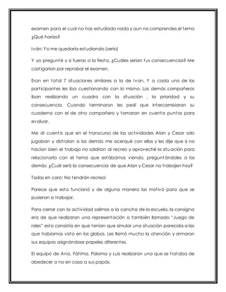 examen para el cual no has estudiado nada y aun no comprendes el tema 
¿Qué harías? 
Iván: Yo me quedaría estudiando (serio) 
Y yo pregunté y si fueras a la fiesta, ¿Cuáles serian tus consecuencias? Me 
cast igarían por reprobar el examen. 
Eran en total 7 situaciones similares a la de Ivan. Y a cada uno de los 
part icipantes les iba cuest ionando con lo mismo. Los demás compañeros 
iban realizando un cuadro con la situación , la prioridad y su 
consecuencia. Cuando terminaron les pedí que intercambiaran su 
cuaderno con el de ot ro compañero y tomaran en cuenta puntos para 
evaluar. 
Me di cuenta que en el t ranscurso de las act ividades Alan y Cesar solo 
jugaban y dist raían a los demás me acerqué con ellos y les dije que si no 
hacían bien el t rabajo no saldrían al recreo y aproveché la situación para 
relacionarla con el tema que estábamos viendo, preguntándoles a los 
demás: ¿Cuál será la consecuencia de que Alan y Cesar no t rabajen hoy? 
Todos en coro: No tendrán recreo! 
Parece que esto funcionó y de alguna manera los mot ivó para que se 
pusieran a t rabajar. 
Para cerrar con la act ividad salimos a la cancha de la escuela, la consigna 
era de que realizaran una represent ación o t ambién llamado “Juego de 
roles” est o consist ía en que t enían que simular una sit uación parecida a las 
que habíamos visto en los globos. Les llamó mucho la atención y armaron 
sus equipos asignándose papeles diferentes. 
El equipo de Ana, Fát ima, Paloma y Luis realizaron una que se t rataba de 
obedecer o no en casa a sus papás. 
 