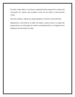 Cuando todos dieron a conocer su representación pregunté a manera de 
conclusión los valores que pudieron notar en las obras y mencionaron 
varios: 
Alumnos: respeto, tolerancia, responsabilidad, amistad, honest idad etc. 
Regresamos nuevamente al salón de clases y para evaluar sus logros les 
proporcioné una fotocopia en donde venia plasmado un crucigrama con 
palabras mencionadas en clase. 
 