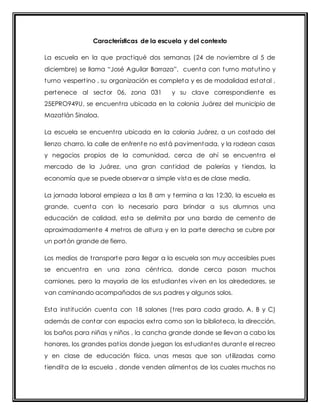 Características de la escuela y del contexto 
La escuela en la que pract iqué dos semanas (24 de noviembre al 5 de 
diciembre) se llama “José Aguilar Barraza”, cuenta con turno matut ino y 
turno vespert ino , su organización es completa y es de modalidad estatal , 
pertenece al sector 06, zona 031 y su clave correspondiente es 
25EPRO949U, se encuent ra ubicada en la colonia Juárez del municipio de 
Mazat lán Sinaloa. 
La escuela se encuent ra ubicada en la colonia Juárez, a un costado del 
lienzo charro, la calle de enfrente no está pavimentada, y la rodean casas 
y negocios propios de la comunidad, cerca de ahí se encuent ra el 
mercado de la Juárez, una gran cant idad de palerías y t iendas, la 
economía que se puede observar a simple vista es de clase media. 
La jornada laboral empieza a las 8 am y termina a las 12:30, la escuela es 
grande, cuenta con lo necesario para brindar a sus alumnos una 
educación de calidad, esta se delimita por una barda de cemento de 
aproximadamente 4 met ros de altura y en la parte derecha se cubre por 
un portón grande de fierro. 
Los medios de t ransporte para llegar a la escuela son muy accesibles pues 
se encuent ra en una zona cént rica, donde cerca pasan muchos 
camiones, pero la mayoría de los estudiantes viven en los alrededores, se 
van caminando acompañados de sus padres y algunos solos. 
Esta inst itución cuenta con 18 salones (t res para cada grado, A, B y C) 
además de contar con espacios ext ra como son la biblioteca, la dirección, 
los baños para niñas y niños , la cancha grande donde se llevan a cabo los 
honores, los grandes pat ios donde juegan los estudiantes durante el recreo 
y en clase de educación física, unas mesas que son ut ilizadas como 
t iendita de la escuela , donde venden alimentos de los cuales muchos no 
 