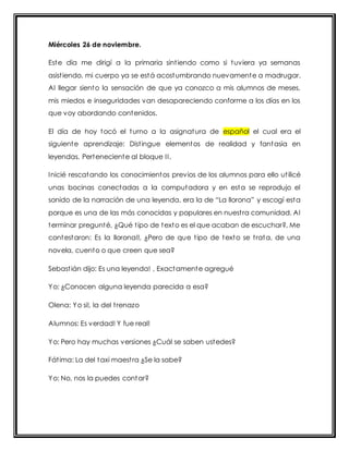Miércoles 26 de noviembre. 
Este día me dirigí a la primaria sint iendo como si tuviera ya semanas 
asist iendo, mi cuerpo ya se está acostumbrando nuevamente a madrugar. 
Al llegar siento la sensación de que ya conozco a mis alumnos de meses, 
mis miedos e inseguridades van desapareciendo conforme a los días en los 
que voy abordando contenidos. 
El día de hoy tocó el turno a la asignatura de español el cual era el 
siguiente aprendizaje: Dist ingue elementos de realidad y fantasía en 
leyendas. Perteneciente al bloque I I . 
Inicié rescatando los conocimientos previos de los alumnos para ello ut ilicé 
unas bocinas conectadas a la computadora y en esta se reprodujo el 
sonido de la narración de una leyenda, era la de “La llorona” y escogí esta 
porque es una de las más conocidas y populares en nuest ra comunidad. Al 
terminar pregunté, ¿Qué t ipo de texto es el que acaban de escuchar?, Me 
contestaron: Es la llorona!!, ¿Pero de que t ipo de texto se t rata, de una 
novela, cuento o que creen que sea? 
Sebast ián dijo: Es una leyenda! , Exactamente agregué 
Yo: ¿Conocen alguna leyenda parecida a esa? 
Olena: Yo si!, la del t renazo 
Alumnos: Es verdad! Y fue real! 
Yo: Pero hay muchas versiones ¿Cuál se saben ustedes? 
Fát ima: La del taxi maest ra ¿Se la sabe? 
Yo: No, nos la puedes contar? 
 