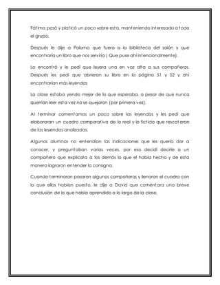 Fát ima pasó y plat icó un poco sobre esta, manteniendo interesado a todo 
el grupo. 
Después le dije a Paloma que fuera a la biblioteca del salón y que 
encont raría un libro que nos serviría ( Que puse ahí intencionalmente). 
Lo encont ró y le pedí que leyera una en voz alta a sus compañeros. 
Después les pedí que abrieran su libro en la página 51 y 52 y ahí 
encont rarían más leyendas 
La clase estaba yendo mejor de lo que esperaba, a pesar de que nunca 
querrían leer esta vez no se quejaron (por primera vez). 
Al terminar comentamos un poco sobre las leyendas y les pedí que 
elaboraran un cuadro comparat ivo de lo real y lo fict icio que rescat aron 
de las leyendas analizadas. 
Algunos alumnos no entendían las indicaciones que les quería dar a 
conocer, y preguntaban varias veces, por eso decidí decirle a un 
compañero que explicara a los demás lo que el había hecho y de esta 
manera lograron entender la consigna. 
Cuando terminaron pasaron algunos compañeros y llenaron el cuadro con 
lo que ellos habían puesto, le dije a David que comentara una breve 
conclusión de lo que había aprendido a lo largo de la clase. 
 