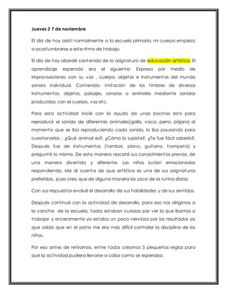 Jueves 2 7 de noviembre 
El día de hoy asist í normalmente a la escuela primaria, mi cuerpo empieza 
a acostumbrarse a este ritmo de t rabajo. 
El día de hoy abordé contenido de la asignatura de educación art íst ica. El 
aprendizaje esperado era el siguiente: Expresa por medio de 
improvisaciones con su voz , cuerpo, objetos e inst rumentos del mundo 
sonoro individual. Contenido: Imitación de los t imbres de diversos 
inst rumentos, objetos, paisajes, sonoros o animales mediante sonidos 
producidos con el cuerpo, voz etc. 
Para esta act ividad inicié con la ayuda de unas bocinas esto para 
reproducir el sonido de diferentes animales(gallo, vaca, perro, pájaro) al 
momento que se iba reproduciendo cada sonido, lo iba pausando para 
cuest ionarlos : ¿Qué animal es?, ¿Cómo lo supiste?, ¿Te fue fácil saberlo?. 
Después fue de inst rumentos (tambor, piano, guitarra, t rompeta) y 
pregunté lo mismo. De esta manera rescaté sus conocimientos previos, de 
una manera divert ida y diferente. Los niños lucían emocionados 
respondiendo. Me di cuenta de que art íst ica es una de sus asignaturas 
preferidas, pues creo que de alguna manera los saca de la rut ina diaria. 
Con sus respuestas evalué el desarrollo de sus habilidades y de sus sent idos. 
Después cont inué con la act ividad de desarrollo, para eso nos dirigimos a 
la cancha de la escuela, todos estaban curiosos por ver lo que íbamos a 
t rabajar y sinceramente yo estaba un poco nerviosa por los resultados ya 
que sabía que en el pat io me era más difícil cont rolar la disciplina de los 
niños. 
Por eso antes de ret irarnos, ent re todos creamos 5 pequeñas reglas para 
que la act ividad pudiera llevarse a cabo como se esperaba. 
 