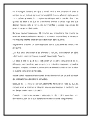 La est rategia consist ió en que a cada niño le iba diciendo al oído el 
nombre de un animal, este animal se repit ió 4 veces y fueron: gato, perro, 
vaca, pájaro y mono), la consigna era de que tenían que localizar a sus 
iguales, es decir a los que les di el mismo animal, la única regla era que 
debían hacerlo solo a t ravés de movimientos y sonidos respect ivos del 
animal que les había tocado. 
Duraron aproximadamente 20 minutos en encont rarse los grupos de 
animales, mient ras llevaban a cabo la act ividad se divert ían y se relajaban 
y lo mas importante estaban aprendiendo sin darse cuenta. 
Regresamos al salón, un poco agitados por la búsqueda del sonido, y les 
pregunté: 
¿Les fue difícil encont rar a los animales?, NOOOO contestaron en coro. 
¿Dist inguían claramente unos a ot ros?, Algunos dijo Paloma. 
En base a ello les pedí que elaboraran un cuadro comparat ivo de los 
diferentes movimientos y sonidos que cada animal representaba para ellos. 
Ninguno se quejó, sacaron sus cuadernos e inmediatamente contestaron 
el cuadro comparat ivo indicado. 
Repet í varias veces las indicaciones a causa de que Alan y Cesar estaban 
dist raídos plat icando sobre la act ividad. 
Después de 15 minutos aproximadamente terminaron todo su cuadro 
comparat ivo y pasaron al pizarrón algunos compañeros a escribir lo que 
habían plasmado en su cuaderno. 
Cuando comentamos un poco sobre ello, le dije a Isllaly que diera una 
breve conclusión de lo que aprendió con la act ividad, y argumentó: 
 