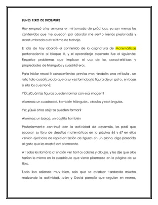 LUNES 1ERO DE DICIEMBRE 
Hoy empezó ot ra semana en mi jornada de práct icas, ya son menos los 
contenidos que me quedan por abordar me siento menos presionada y 
acostumbrada a este ritmo de t rabajo. 
El día de hoy abordé el contenido de la asignatura de Matemát icas 
perteneciente al bloque I I , y el aprendizaje esperado fue el siguiente: 
Resuelve problemas que implican el uso de las característ icas y 
propiedades de t riángulos y cuadriláteros. 
Para iniciar rescaté conocimientos previos most rándoles una ret ícula , un 
rota folio cuadriculado que a su vez formaba la figura de un gato , en base 
a ello los cuest ioné: 
YO: ¿Cuántas figuras pueden formar con esa imagen? 
Alumnos: un cuadrado!, también t riángulos , círculos y rectángulos. 
Yo: ¿Qué ot ros objetos pueden formar? 
Alumnos: un barco, un cast illo también 
Posteriormente cont inué con la act ividad de desarrollo, les pedí que 
sacaran su libro de desafíos matemát icos en la página 66 y 67 en ellas 
venían ejercicios de representación de figuras en un plano, algo parecido 
al gato que les most ré anteriormente. 
A todos les llamó la atención ver tantos colores y dibujos, y les dije que ellos 
harían lo mismo en la cuadricula que viene plasmada en la página de su 
libro. 
Todo iba saliendo muy bien, solo que se estaban tardando mucho 
realizando la act ividad. Iván y David parecía que seguían en recreo, 
 