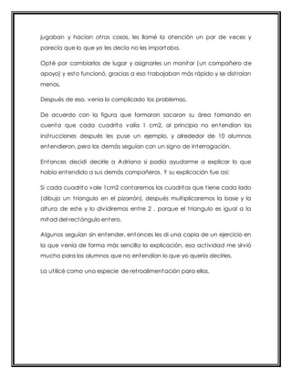jugaban y hacían ot ras cosas, les llamé la atención un par de veces y 
parecía que lo que yo les decía no les importaba. 
Opté por cambiarlos de lugar y asignarles un monitor (un compañero de 
apoyo) y esto funcionó, gracias a eso t rabajaban más rápido y se dist raían 
menos. 
Después de eso, venia lo complicado los problemas. 
De acuerdo con la figura que formaron sacaron su área tomando en 
cuenta que cada cuadrito valía 1 cm2, al principio no entendían las 
inst rucciones después les puse un ejemplo, y alrededor de 10 alumnos 
entendieron, pero los demás seguían con un signo de interrogación. 
Entonces decidí decirle a Adriana si podía ayudarme a explicar lo que 
había entendido a sus demás compañeros. Y su explicación fue así: 
Si cada cuadrito vale 1cm2 contaremos los cuadritos que t iene cada lado 
(dibujo un t riangulo en el pizarrón), después mult iplicaremos la base y la 
altura de este y lo dividiremos ent re 2 , porque el t riangulo es igual a la 
mitad del rectángulo entero. 
Algunos seguían sin entender, entonces les di una copia de un ejercicio en 
la que venía de forma más sencilla la explicación, esa act ividad me sirvió 
mucho para los alumnos que no entendían lo que yo quería decirles. 
La ut ilicé como una especie de ret roalimentación para ellos. 
 