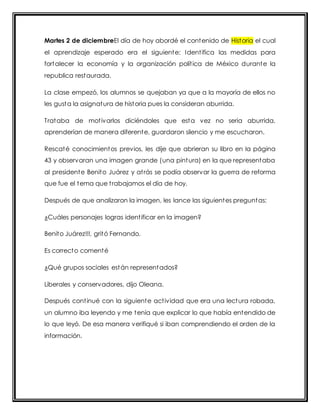Martes 2 de diciembreEl día de hoy abordé el contenido de Historia el cual 
el aprendizaje esperado era el siguiente: Ident ifica las medidas para 
fortalecer la economía y la organización polít ica de México durante la 
republica restaurada. 
La clase empezó, los alumnos se quejaban ya que a la mayoría de ellos no 
les gusta la asignatura de historia pues la consideran aburrida. 
Trataba de mot ivarlos diciéndoles que esta vez no seria aburrida, 
aprenderían de manera diferente, guardaron silencio y me escucharon. 
Rescaté conocimientos previos, les dije que abrieran su libro en la página 
43 y observaran una imagen grande (una pintura) en la que representaba 
al presidente Benito Juárez y at rás se podía observar la guerra de reforma 
que fue el tema que t rabajamos el día de hoy. 
Después de que analizaron la imagen, les lance las siguientes preguntas: 
¿Cuáles personajes logras ident ificar en la imagen? 
Benito Juárez!!!, gritó Fernando. 
Es correcto comenté 
¿Qué grupos sociales están representados? 
Liberales y conservadores, dijo Oleana. 
Después cont inué con la siguiente act ividad que era una lectura robada, 
un alumno iba leyendo y me tenía que explicar lo que había entendido de 
lo que leyó. De esa manera verifiqué si iban comprendiendo el orden de la 
información. 
 