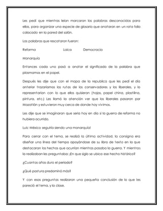 Les pedí que mient ras leían marcaran las palabras desconocidas para 
ellos, para organizar una especie de glosario que anotaron en un rota folio 
colocado en la pared del salón. 
Las palabras que rescataron fueron: 
Reforma Laica Democracia 
Monarquía 
Entonces cada uno pasó a anotar el significado de la palabra que 
plasmamos en el papel. 
Después les dije que con el mapa de la republica que les pedí el día 
anterior t razaríamos las rutas de los conservadores y los liberales, y lo 
representarían con lo que ellos quisieran (hojas, papel china, plast ilina, 
pintura, etc.) Les llamó la atención ver que los liberales pasaron por 
Mazat lán y estuvieron muy cerca de donde hoy vivimos. 
Les dije que se imaginaran que seria hoy en día si la guerra de reforma no 
hubiera ocurrido. 
Luis: México seguiría siendo una monarquía! 
Para cerrar con el tema, se realizó la últ ima act ividad, la consigna era 
diseñar una línea del t iempo apoyándose de su libro de texto en la que 
destacaran los hechos que ocurrían mient ras pasaba la guerra. Y mient ras 
la realizaban les preguntaba: ¡En que siglo se ubica ese hecho histórico? 
¿Cuantos años duro el periodo? 
¿Qué postura predominó más? 
Y con esas preguntas realizaron una pequeña conclusión de lo que les 
pareció el tema, y la clase. 
 
