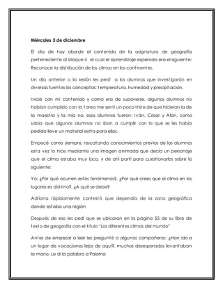 Miércoles 3 de diciembre 
El día de hoy aborde el contenido de la asignatura de geografía 
perteneciente al bloque I I el cual el aprendizaje esperado era el siguiente: 
Reconoce la dist ribución de los climas en los cont inentes. 
Un día anterior a la sesión les pedí a los alumnos que invest igarán en 
diversas fuentes los conceptos: temperatura, humedad y precipitación. 
Inicié con mi contenido y como era de suponerse, algunos alumnos no 
habían cumplido con la tarea me sent í un poco t riste de que hicieran la de 
la maest ra y la mía no, esos alumnos fueron: Iván, Cesar y Alan, como 
sabia que algunos alumnos no iban a cumplir con lo que se les había 
pedido lleve un material ext ra para ellos. 
Empecé como siempre, rescatando conocimientos previos de los alumnos 
esta vez lo hice mediante una imagen animada que decía un personaje 
que el clima estaba muy loco, y de ahí part í para cuest ionarlos sobre lo 
siguiente: 
Yo: ¿Por qué ocurren estos fenómenos?, ¿Por qué crees que el clima en los 
lugares es dist into?, ¿A qué se debe? 
Adriana rápidamente contestó que dependía de la zona geográfica 
donde estaba una región 
Después de eso les pedí que se ubicaran en la página 55 de su libro de 
t ext o de geografía con el t it ulo “Los diferent es climas del mundo” 
Antes de empezar a leer les pregunté a algunos compañeros: ¿Han ido a 
un lugar de vacaciones lejos de aquí?, muchos desesperados levantaban 
la mano. Le di la palabra a Paloma 
 