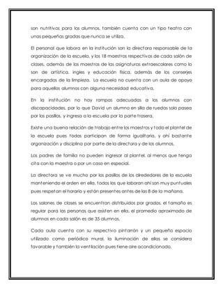 son nut rit ivos para los alumnos, también cuenta con un t ipo teat ro con 
unas pequeñas gradas que nunca se ut iliza. 
El personal que labora en la inst itución son la directora responsable de la 
organización de la escuela, y los 18 maest ros respect ivos de cada salón de 
clases, además de los maest ros de las asignaturas ext raescolares como lo 
son de art íst ica, ingles y educación física, además de los conserjes 
encargados de la limpieza. La escuela no cuenta con un aula de apoyo 
para aquellos alumnos con alguna necesidad educat iva. 
En la inst itución no hay rampas adecuadas a los alumnos con 
discapacidades, por lo que David un alumno en silla de ruedas solo pasea 
por los pasillos, y ingresa a la escuela por la parte t rasera. 
Existe una buena relación de t rabajo ent re los maest ros y todo el plantel de 
la escuela pues todos part icipan de forma igualitaria, y ahí bastante 
organización y disciplina por parte de la directora y de los alumnos. 
Los padres de familia no pueden ingresar al plantel, al menos que tenga 
cita con la maest ra o por un caso en especial. 
La directora se ve mucho por los pasillos de los alrededores de la escuela 
manteniendo el orden en ella, todos los que laboran ahí son muy puntuales 
pues respetan el horario y están presentes antes de las 8 de la mañana. 
Los salones de clases se encuent ran dist ribuidos por grados, el tamaño es 
regular para las personas que asisten en ella, el promedio aproximado de 
alumnos en cada salón es de 35 alumnos. 
Cada aula cuenta con su respect ivo pintarrón y un pequeño espacio 
ut ilizado como periódico mural, la iluminación de ellas se considera 
favorable y también la vent ilación pues t iene aire acondicionado. 
 