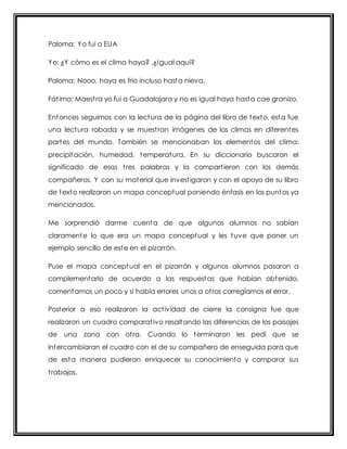 Paloma: Yo fui a EUA 
Yo: ¿Y cómo es el clima haya? ,¿Igual aquí? 
Paloma: Nooo, haya es frio incluso hasta nieva. 
Fát ima: Maest ra yo fui a Guadalajara y no es igual haya hasta cae granizo. 
Entonces seguimos con la lectura de la página del libro de texto, esta fue 
una lectura robada y se muest ran imágenes de los climas en diferentes 
partes del mundo. También se mencionaban los elementos del clima: 
precipitación, humedad, temperatura. En su diccionario buscaron el 
significado de esas t res palabras y la compart ieron con los demás 
compañeros. Y con su material que invest igaron y con el apoyo de su libro 
de texto realizaron un mapa conceptual poniendo énfasis en los puntos ya 
mencionados. 
Me sorprendió darme cuenta de que algunos alumnos no sabían 
claramente lo que era un mapa conceptual y les tuve que poner un 
ejemplo sencillo de este en el pizarrón. 
Puse el mapa conceptual en el pizarrón y algunos alumnos pasaron a 
complementarlo de acuerdo a las respuestas que habían obtenido, 
comentamos un poco y si había errores unos a ot ros corregíamos el error. 
Posterior a eso realizaron la act ividad de cierre la consigna fue que 
realizaron un cuadro comparat ivo resaltando las diferencias de los paisajes 
de una zona con ot ra. Cuando lo terminaron les pedí que se 
intercambiaran el cuadro con el de su compañero de enseguida para que 
de esta manera pudieran enriquecer su conocimiento y comparar sus 
t rabajos. 
 
