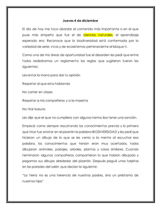 Jueves 4 de diciembre 
El día de hoy me toco abordar el contenido más importante o en el que 
puse más empeño que fue el de ciencias naturales, el aprendizaje 
esperado era: Reconoce que la biodiversidad está conformada por la 
variedad de seres vivos y de ecosistemas perteneciente al bloque I I . 
Como una de mis áreas de oportunidad fue el desorden les pedí que ent re 
todos realizáramos un reglamento las reglas que sugirieron fueron las 
siguientes: 
Levantar la mano para dar tu opinión 
Respetar al que esta hablando 
No comer en clases 
Respetar a mis compañeros y a la maest ra 
No t irar basura 
Les dije que el que no cumpliera con alguna norma iba tener una sanción. 
Empecé como siempre rescatando los conocimientos previos y lo primero 
que hice fue anotar en el pizarrón la palabra BIODIVERSIDAD y les pedí que 
hicieran un dibujo de lo que se les venia a la mente al escuchar esa 
palabra, los conocimientos que tenían eran muy acertados, todos 
dibujaron animales, paisajes, arboles, plantas y cosas similares. Cuando 
terminaron algunos compañeros compart ieron lo que habían dibujado y 
pegamos sus dibujos alrededor del pizarrón. Después pegué unas tarjetas 
en las paredes del salón que decían lo siguiente: 
“La t ierra no es una herencia de nuest ros padres, sino un prést amo de 
nuest ros hijos” 
 