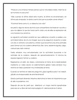 “Produce una inmensa t rist eza pensar que la nat uraleza habla, mient ras el 
ser humano no escucha” 
“Sólo cuando el últ imo árbol esté muerto, el últ imo rio envenenado y el 
últ imo pez at rapado, t e darás cuent a de que no puedes comer dinero” 
“El animal t iene como t ú, un derecho a la vida” 
Les pedí a algunos de los alumnos que compart ieran las frases en voz alta y 
que nos dijeran lo que les hacia sent ir cada una de ellas se expresaron de 
una manera muy emot iva. 
La siguiente act ividad consist ió en que saliéramos al pat io a realizar una 
act ividad lúdica, les di una imagen que se las pegué en el pecho a cada 
uno de un animal o una planta y tenían que encont rar a los ot ros animales 
para formar así una cadena aliment icia (flor, rana, serpiente águila), (alga, 
caracol pez, león marino) 
Todos estaban muy entusiasmados con la act ividad buscando a los 
animales de la cadena, después de aproximadamente 15 minutos los 
equipos lograron formar su cadena. 
Regresamos al salón de clases y retomamos el tema de la biodiversidad 
mediante un video alusivo al calentamiento global, todos estaban muy 
atentos al video y parecían muy interesados al tema. 
Cuando se terminó el video les pregunté: ¿Qué significó para t i el video?, 
¿Quién es el responsable de este fenómeno? 
Grecia part icipó diciendo: Nosot ros dest ruimos la t ierra sin importarnos que 
sin ella no podemos vivir. 
Después de eso les pedí que diseñaran un mapa mental apoyándose 
para eso en su libro de texto de la página 51, destacando los 5 reinos: 
 