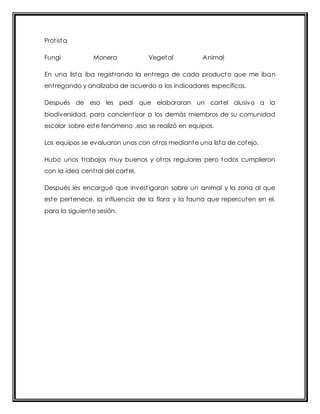 Prot ista 
Fungi Monera Vegetal Animal 
En una lista iba regist rando la ent rega de cada producto que me iban 
ent regando y analizaba de acuerdo a los indicadores específicos. 
Después de eso les pedí que elaboraran un cartel alusivo a la 
biodiversidad, para concient izar a los demás miembros de su comunidad 
escolar sobre este fenómeno ,eso se realizó en equipos. 
Los equipos se evaluaron unos con ot ros mediante una lista de cotejo. 
Hubo unos t rabajos muy buenos y ot ros regulares pero todos cumplieron 
con la idea cent ral del cartel. 
Después les encargué que invest igaran sobre un animal y la zona al que 
este pertenece, la influencia de la flora y la fauna que repercuten en el, 
para la siguiente sesión. 
 