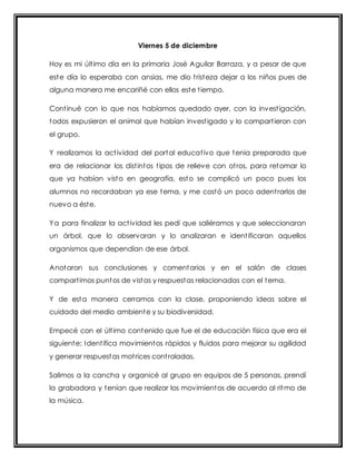 Viernes 5 de diciembre 
Hoy es mi últ imo día en la primaria José Aguilar Barraza, y a pesar de que 
este día lo esperaba con ansias, me dio t risteza dejar a los niños pues de 
alguna manera me encariñé con ellos este t iempo. 
Cont inué con lo que nos habíamos quedado ayer, con la invest igación, 
todos expusieron el animal que habían invest igado y lo compart ieron con 
el grupo. 
Y realizamos la act ividad del portal educat ivo que tenia preparada que 
era de relacionar los dist intos t ipos de relieve con ot ros, para retomar lo 
que ya habían visto en geografía, esto se complicó un poco pues los 
alumnos no recordaban ya ese tema, y me costó un poco adent rarlos de 
nuevo a éste. 
Ya para finalizar la act ividad les pedí que saliéramos y que seleccionaran 
un árbol, que lo observaran y lo analizaran e ident ificaran aquellos 
organismos que dependían de ese árbol. 
Anotaron sus conclusiones y comentarios y en el salón de clases 
compart imos puntos de vistas y respuestas relacionadas con el tema. 
Y de esta manera cerramos con la clase, proponiendo ideas sobre el 
cuidado del medio ambiente y su biodiversidad. 
Empecé con el últ imo contenido que fue el de educación física que era el 
siguiente: Ident ifica movimientos rápidos y fluidos para mejorar su agilidad 
y generar respuestas mot rices cont roladas. 
Salimos a la cancha y organicé al grupo en equipos de 5 personas, prendí 
la grabadora y tenían que realizar los movimientos de acuerdo al ritmo de 
la música. 
 