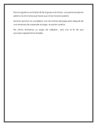 Para la siguiente act ividad dividí al grupo a la mitad , una parte lanzaba la 
pelota y la ot ra tenia que hacer que no los tocara la pelota 
Muchos alumnos no cumplieron con las normas del juego pero después de 
una amenaza de suspender el juego, se ponían quietos. 
Por ult imo simulamos un juego de volleybol , esto con el fin de que 
actuaran rápido frente al balón. 
 