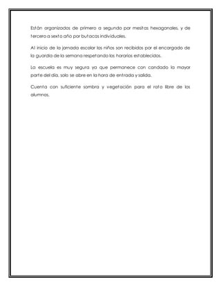 Están organizados de primero a segundo por mesitas hexagonales, y de 
tercero a sexto año por butacas individuales. 
Al inicio de la jornada escolar los niños son recibidos por el encargado de 
la guardia de la semana respetando los horarios establecidos. 
La escuela es muy segura ya que permanece con candado la mayor 
parte del día, solo se abre en la hora de ent rada y salida. 
Cuenta con suficiente sombra y vegetación para el rato libre de los 
alumnos. 
 