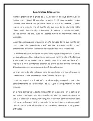 Características de los alumnos 
Me tocó pract icar en el grupo de 5to A que cuenta con 26 alumnos, de los 
cuales 15 son niñas y 12 son niños de ent re 9 y 10 años de edad . Lavez 
pasada que realicé mis práct icas eran en total 27 alumnos, cuando 
regrese a la escuela me di cuenta de que uno de los alumnos había 
abandonado sin razón alguna la escuela, la maest ra no estaba enterada 
de las causas de ello, pues los padres nunca le informaron sobre lo 
sucedido. 
Además en el grupo se encuent ra un niño llamado David que cuenta con 
una barrera de aprendizaje el está en silla de ruedas debido a una 
enfermedad muscular. En el salón de clases no hay niños repet idores. 
La mayoría de los alumnos son muy act ivos y juguetones pero solo cuando 
les gusta lo que están realizando, su asignatura favorita está ent re Español 
y Matemát icas sin mencionar su pasión que es educación física. Con 
respecto al nivel académico el salón de clases es muy bueno vienen de 
4to año con un promedio general de 8.5 de calificación. 
La gran parte del día t rabajan, pero siempre hubo uno que ot ro que no 
quería hacer nada, y que ocupaba más atención y apoyo. 
Los alumnos querían salir del salón de clases a jugar o querían ir al baño, 
constantemente se levantaban de su lugar y preguntaban la hora 
ansiosos. 
En la hora del recreo todos los niños están en la cancha , en el pat io o en 
los pasillos unos jugando y ot ros comiendo, mient ras que los maest ros se 
van a la dirección a desayunar o algunos se quedan dent ro del salón, pero 
hay un maest ro que está encargado de la guardia cada determinado 
t iempo , para estar al pendiente de que no se malt raten ni se golpeen 
ent re ellos. 
 