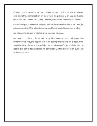 Cuando me tocó abordar mis contenidos me costó bastante mantener 
una disciplina, part icipaban sin que yo se los pidiera, y en vez de hablar 
gritaban, todo tomaban a juego, y en algunos casos fallaron con tareas. 
Ot ra cosa que pude notar es que las niñas siempre terminaban sus t rabajos 
primero que los niños, y había una gran diferencia de t iempo ent re ellos. 
Me di cuenta de que al día faltan al menos 4 alumnos. 
La mayoría asiste a la escuela muy bien aseado y con el respect ivo 
uniforme y la mayoría llegan y se van acompañados de sus papás. Pero 
también hay alumnos que reflejan en su desempeño la insuficiencia de 
apoyo por parte de sus padres, no part icipan y están ausentes en cuanto a 
t rabajos y tareas. 
 