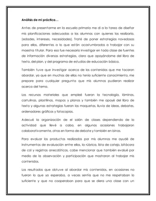 Análisis de mi práctica… 
Antes de presentarme en la escuela primaria me di a la tarea de diseñar 
mis planificaciones adecuadas a los alumnos con quienes las realizaría, 
(edades, intereses, necesidades). Traté de poner est rategias novedosas 
para ellos, diferentes a lo que están acostumbrados a t rabajar con su 
maest ra t itular. Para eso fue necesario invest igar en toda clase de fuentes 
de información diversas est rategias, claro que apoyándome del libro de 
texto, del plan, y del programa de estudios de educación básica. 
También tuve que invest igar acerca de los contenidos que me tocaron 
abordar, ya que en muchos de ellos no tenía suficiente conocimiento, me 
prepare para cualquier pregunta que mis alumnos pudieran realizar 
acerca del tema. 
Los recursos materiales que empleé fueron la tecnología, láminas, 
cartulinas, plast ilinas, mapas y planos y también me apoyé del libro de 
texto y algunas est rategias fueron las maquetas, lluvia de ideas, debates, 
ordenadores gráficos y fotocopias. 
Adecué la organización de el salón de clases dependiendo de la 
act ividad que llevé a cabo, en algunas ocasiones t rabajaron 
colaborat ivamente, ot ras en forma de debate y también en binas. 
Para evaluar los productos realizados por mis alumnos me ayudé de 
inst rumentos de evaluación ent re ellos, la rúbrica, lista de cotejo, bitácora 
de col y regist ros anecdót icos, cabe mencionar que también evalué por 
medio de la observación y part icipación que most raron al t rabajar mis 
contenidos. 
Los resultados que obtuve al abordar mis contenidos, en ocasiones no 
fueron lo que yo esperaba, a veces sent ía que no me respetaban lo 
suficiente y que no cooperaban para que se diera una clase con un 
 
