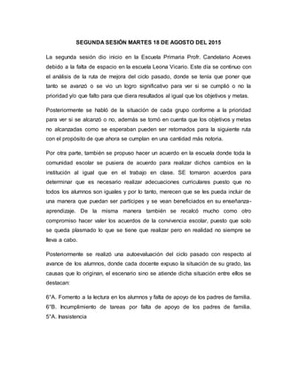 SEGUNDA SESIÓN MARTES 18 DE AGOSTO DEL 2015
La segunda sesión dio inicio en la Escuela Primaria Profr. Candelario Aceves
debido a la falta de espacio en la escuela Leona Vicario. Este día se continuo con
el análisis de la ruta de mejora del ciclo pasado, donde se tenía que poner que
tanto se avanzó o se vio un logro significativo para ver si se cumplió o no la
prioridad y/o que falto para que diera resultados al igual que los objetivos y metas.
Posteriormente se habló de la situación de cada grupo conforme a la prioridad
para ver si se alcanzó o no, además se tomó en cuenta que los objetivos y metas
no alcanzadas como se esperaban pueden ser retomados para la siguiente ruta
con el propósito de que ahora se cumplan en una cantidad más notoria.
Por otra parte, también se propuso hacer un acuerdo en la escuela donde toda la
comunidad escolar se pusiera de acuerdo para realizar dichos cambios en la
institución al igual que en el trabajo en clase. SE tomaron acuerdos para
determinar que es necesario realizar adecuaciones curriculares puesto que no
todos los alumnos son iguales y por lo tanto, merecen que se les pueda incluir de
una manera que puedan ser partícipes y se vean beneficiados en su enseñanza-
aprendizaje. De la misma manera también se recalcó mucho como otro
compromiso hacer valer los acuerdos de la convivencia escolar, puesto que solo
se queda plasmado lo que se tiene que realizar pero en realidad no siempre se
lleva a cabo.
Posteriormente se realizó una autoevaluación del ciclo pasado con respecto al
avance de los alumnos, donde cada docente expuso la situación de su grado, las
causas que lo originan, el escenario sino se atiende dicha situación entre ellos se
destacan:
6°A. Fomento a la lectura en los alumnos y falta de apoyo de los padres de familia.
6°B. Incumplimiento de tareas por falta de apoyo de los padres de familia.
5°A. Inasistencia
 