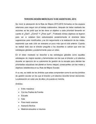 TERCERA SESIÓN MIERCOLES 19 DE AGOSTO DEL 2015
Se inició la planeación de la Ruta de Mejora 2015-2016 formados en los equipos
anteriores para seguir con el trabajo colaborativo, después de haber realizado las
acciones se les pidió que se les diera un objetivo a cada prioridad tomando en
cuenta el ¿Qué?, ¿Cómo? Y ¿Para qué? , Finalizado dichos objetivos se leyeron
para ver si estaban bien estructurados posteriormente el directora daba
sugerencias para modificarlos y se dio seguimiento a la realización de las metas,
esperando que este ciclo se avanzara un poco más que el ciclo anterior. Cuando
se realizó todo eso el director pregunto a los docentes si sabían que eran las
estrategias globales y posteriormente paso un video.
En el video mostrado se describe a las estrategias globales como aquellas
estrategias de mejora escolar y herramientas con las que el director y el colectivo
docente en ejercicio de su autonomía de gestión de la escuela para atender las
prioridades educativas del plantel en forma integral, consecuentes con las metas y
objetivos establecidos en su Ruta de Mejora Escolar.
A su vez, se habló de los ámbitos que estas comprenden como lo son los ámbitos
de gestión escolar en los que el director y el colectivo docente toman decisiones.
La planeación en cada una de ellos y la puesta en marcha.
Ámbitos:
 Entre maestros
 Con los Padres de Familia
 Escuela
 Aula
 Para medir avances
 Asesoría técnica
 Material educativo e insumos
 