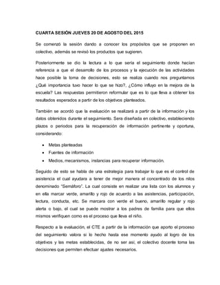 CUARTA SESIÓN JUEVES 20 DE AGOSTO DEL 2015
Se comenzó la sesión dando a conocer los propósitos que se proponen en
colectivo, además se revisó los productos que sugieren.
Posteriormente se dio la lectura a lo que sería el seguimiento donde hacían
referencia a que el desarrollo de los procesos y la ejecución de las actividades
hace posible la toma de decisiones, esto se realiza cuando nos preguntamos
¿Qué importancia tuvo hacer lo que se hizo?, ¿Cómo influyo en la mejora de la
escuela? Las respuestas permitieron reformular que es lo que lleva a obtener los
resultados esperados a partir de los objetivos planteados.
También se acordó que la evaluación se realizará a partir de la información y los
datos obtenidos durante el seguimiento. Sera diseñada en colectivo, estableciendo
plazos o periodos para la recuperación de información pertinente y oportuna,
considerando:
 Metas planteadas
 Fuentes de información
 Medios, mecanismos, instancias para recuperar información.
Seguido de esto se habla de una estrategia para trabajar lo que es el control de
asistencia el cual ayudara a tener de mejor manera el concentrado de los nilos
denominado “Semáforo”. La cual consiste en realizar una lista con los alumnos y
en ella marcar verde, amarillo y rojo de acuerdo a las asistencias, participación,
lectura, conducta, etc. Se marcara con verde el bueno, amarillo regular y rojo
alerta o bajo, el cual se puede mostrar a los padres de familia para que ellos
mismos verifiquen como es el proceso que lleva el niño.
Respecto a la evaluación, el CTE a partir de la información que aporto el proceso
del seguimiento valora si lo hecho hasta ese momento ayudo al logro de los
objetivos y las metas establecidas, de no ser así, el colectivo docente toma las
decisiones que permiten efectuar ajustes necesarios.
 