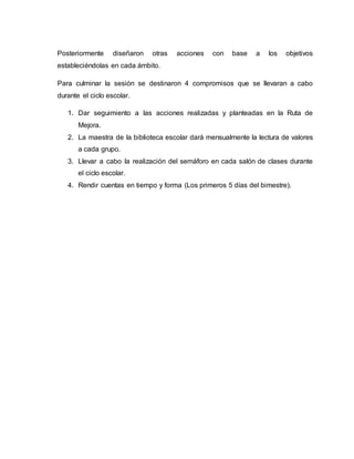 Posteriormente diseñaron otras acciones con base a los objetivos
estableciéndolas en cada ámbito.
Para culminar la sesión se destinaron 4 compromisos que se llevaran a cabo
durante el ciclo escolar.
1. Dar seguimiento a las acciones realizadas y planteadas en la Ruta de
Mejora.
2. La maestra de la biblioteca escolar dará mensualmente la lectura de valores
a cada grupo.
3. Llevar a cabo la realización del semáforo en cada salón de clases durante
el ciclo escolar.
4. Rendir cuentas en tiempo y forma (Los primeros 5 días del bimestre).
 